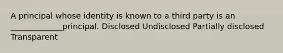 A principal whose identity is known to a third party is an _____________principal. Disclosed Undisclosed Partially disclosed Transparent