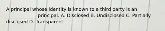 A principal whose identity is known to a third party is an _____________ principal. A. Disclosed B. Undisclosed C. Partially disclosed D. Transparent