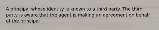 A principal whose identity is known to a third party. The third party is aware that the agent is making an agreement on behalf of the principal