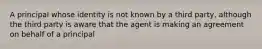 A principal whose identity is not known by a third party, although the third party is aware that the agent is making an agreement on behalf of a principal