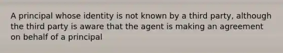 A principal whose identity is not known by a third party, although the third party is aware that the agent is making an agreement on behalf of a principal