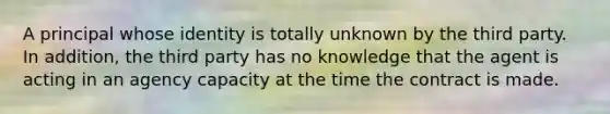 A principal whose identity is totally unknown by the third party. In addition, the third party has no knowledge that the agent is acting in an agency capacity at the time the contract is made.