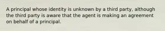 A principal whose identity is unknown by a third party, although the third party is aware that the agent is making an agreement on behalf of a principal.