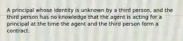 A principal whose identity is unknown by a third person, and the third person has no knowledge that the agent is acting for a principal at the time the agent and the third person form a contract.