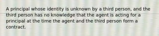 A principal whose identity is unknown by a third person, and the third person has no knowledge that the agent is acting for a principal at the time the agent and the third person form a contract.