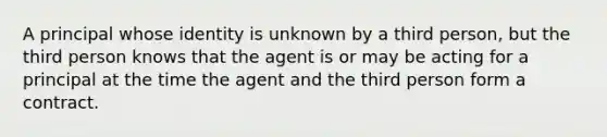 A principal whose identity is unknown by a third person, but the third person knows that the agent is or may be acting for a principal at the time the agent and the third person form a contract.