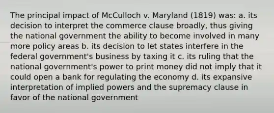 The principal impact of McCulloch v. Maryland (1819) was: a. its decision to interpret the commerce clause broadly, thus giving the national government the ability to become involved in many more policy areas b. its decision to let states interfere in the federal government's business by taxing it c. its ruling that the national government's power to print money did not imply that it could open a bank for regulating the economy d. its expansive interpretation of implied powers and the supremacy clause in favor of the national government