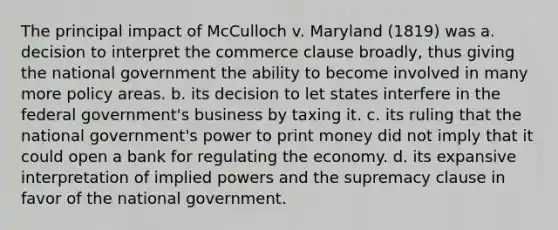 The principal impact of McCulloch v. Maryland (1819) was a. decision to interpret the commerce clause broadly, thus giving the national government the ability to become involved in many more policy areas. b. its decision to let states interfere in the federal government's business by taxing it. c. its ruling that the national government's power to print money did not imply that it could open a bank for regulating the economy. d. its expansive interpretation of implied powers and the supremacy clause in favor of the national government.