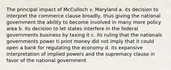 The principal impact of McCulloch v. Maryland a. its decision to interpret the commerce clause broadly, thus giving the national government the ability to become involved in many more policy area b. its decision to let states interfere in the federal governments business by taxing it c. its ruling that the nationals governments power ti print money did not imply that it could open a bank for regulating the economy d. its expansive interpretation of implied powers and the supremacy clause in favor of the national government