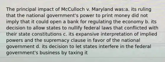 The principal impact of McCulloch v. Maryland was:a. its ruling that the national government's power to print money did not imply that it could open a bank for regulating the economy b. its decision to allow states to nullify federal laws that conflicted with their state constitutions c. its expansive interpretation of implied powers and the supremacy clause in favor of the national government d. its decision to let states interfere in the federal government's business by taxing it