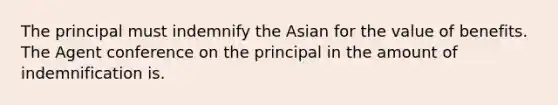 The principal must indemnify the Asian for the value of benefits. The Agent conference on the principal in the amount of indemnification is.