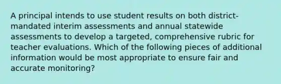 A principal intends to use student results on both district-mandated interim assessments and annual statewide assessments to develop a targeted, comprehensive rubric for teacher evaluations. Which of the following pieces of additional information would be most appropriate to ensure fair and accurate monitoring?