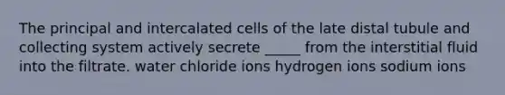 The principal and intercalated cells of the late distal tubule and collecting system actively secrete _____ from the interstitial fluid into the filtrate. water chloride ions hydrogen ions sodium ions