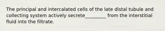 The principal and intercalated cells of the late distal tubule and collecting system actively secrete_________ from the interstitial fluid into the filtrate.