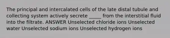 The principal and intercalated cells of the late distal tubule and collecting system actively secrete _____ from the interstitial fluid into the filtrate. ANSWER Unselected chloride ions Unselected water Unselected sodium ions Unselected hydrogen ions