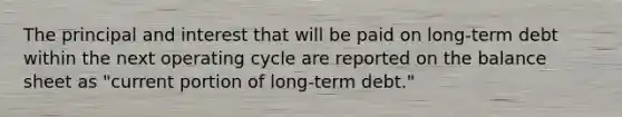 The principal and interest that will be paid on long-term debt within the next operating cycle are reported on the balance sheet as "current portion of long-term debt."