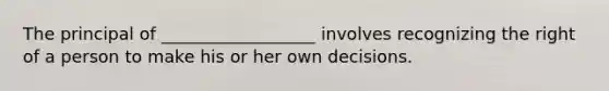 The principal of __________________ involves recognizing the right of a person to make his or her own decisions.