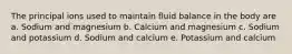 The principal ions used to maintain fluid balance in the body are a. Sodium and magnesium b. Calcium and magnesium c. Sodium and potassium d. Sodium and calcium e. Potassium and calcium