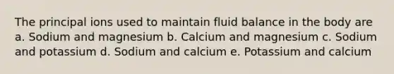 The principal ions used to maintain fluid balance in the body are a. Sodium and magnesium b. Calcium and magnesium c. Sodium and potassium d. Sodium and calcium e. Potassium and calcium