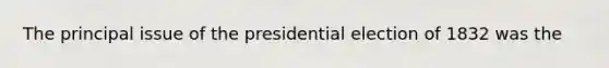 The principal issue of the presidential election of 1832 was the