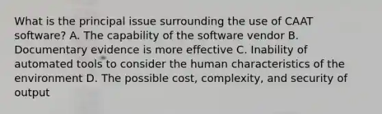 What is the principal issue surrounding the use of CAAT software? A. The capability of the software vendor B. Documentary evidence is more effective C. Inability of automated tools to consider the human characteristics of the environment D. The possible cost, complexity, and security of output