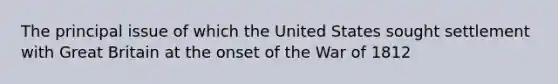 The principal issue of which the United States sought settlement with Great Britain at the onset of the War of 1812