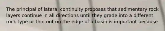 The principal of lateral continuity proposes that sedimentary rock layers continue in all directions until they grade into a different rock type or thin out on the edge of a basin is important because