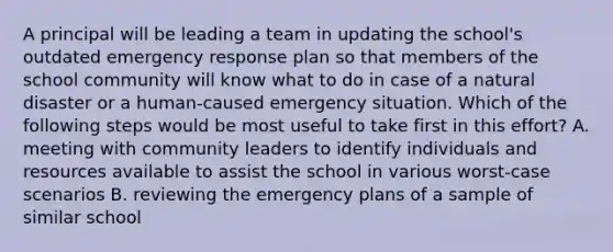 A principal will be leading a team in updating the school's outdated emergency response plan so that members of the school community will know what to do in case of a natural disaster or a human-caused emergency situation. Which of the following steps would be most useful to take first in this effort? A. meeting with community leaders to identify individuals and resources available to assist the school in various worst-case scenarios B. reviewing the emergency plans of a sample of similar school