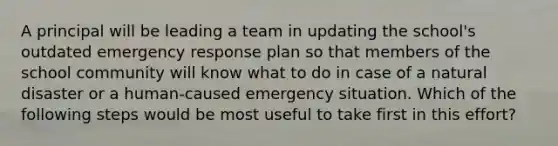 A principal will be leading a team in updating the school's outdated emergency response plan so that members of the school community will know what to do in case of a natural disaster or a human-caused emergency situation. Which of the following steps would be most useful to take first in this effort?