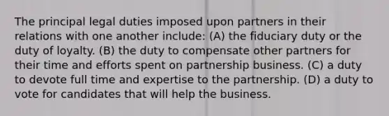 The principal legal duties imposed upon partners in their relations with one another include: (A) the fiduciary duty or the duty of loyalty. (B) the duty to compensate other partners for their time and efforts spent on partnership business. (C) a duty to devote full time and expertise to the partnership. (D) a duty to vote for candidates that will help the business.