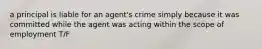 a principal is liable for an agent's crime simply because it was committed while the agent was acting within the scope of employment T/F