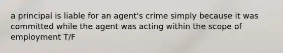 a principal is liable for an agent's crime simply because it was committed while the agent was acting within the scope of employment T/F