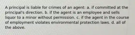 A principal is liable for crimes of an agent: a. if committed at the principal's direction. b. if the agent is an employee and sells liquor to a minor without permission. c. if the agent in the course of employment violates environmental protection laws. d. all of the above.