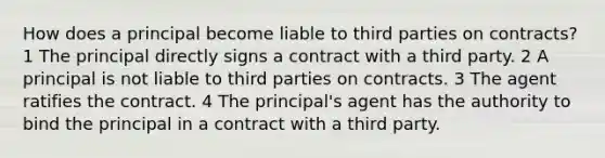 How does a principal become liable to third parties on contracts? 1 The principal directly signs a contract with a third party. 2 A principal is not liable to third parties on contracts. 3 The agent ratifies the contract. 4 The principal's agent has the authority to bind the principal in a contract with a third party.