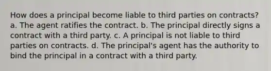 How does a principal become liable to third parties on contracts? a. The agent ratifies the contract. b. The principal directly signs a contract with a third party. c. A principal is not liable to third parties on contracts. d. The principal's agent has the authority to bind the principal in a contract with a third party.