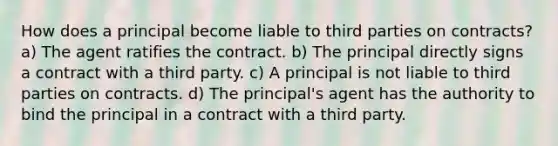 How does a principal become liable to third parties on contracts? a) The agent ratifies the contract. b) The principal directly signs a contract with a third party. c) A principal is not liable to third parties on contracts. d) The principal's agent has the authority to bind the principal in a contract with a third party.