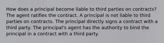 How does a principal become liable to third parties on contracts? The agent ratifies the contract. A principal is not liable to third parties on contracts. The principal directly signs a contract with a third party. The principal's agent has the authority to bind the principal in a contract with a third party.