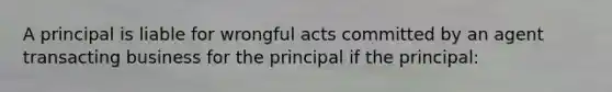 A principal is liable for wrongful acts committed by an agent transacting business for the principal if the principal: