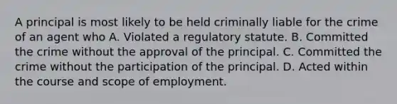 A principal is most likely to be held criminally liable for the crime of an agent who A. Violated a regulatory statute. B. Committed the crime without the approval of the principal. C. Committed the crime without the participation of the principal. D. Acted within the course and scope of employment.