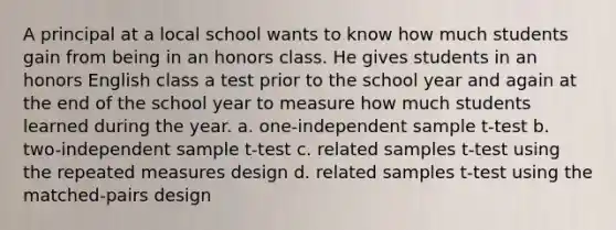 A principal at a local school wants to know how much students gain from being in an honors class. He gives students in an honors English class a test prior to the school year and again at the end of the school year to measure how much students learned during the year. a. one-independent sample t-test b. two-independent sample t-test c. related samples t-test using the repeated measures design d. related samples t-test using the matched-pairs design