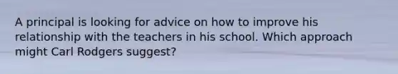 A principal is looking for advice on how to improve his relationship with the teachers in his school. Which approach might Carl Rodgers suggest?