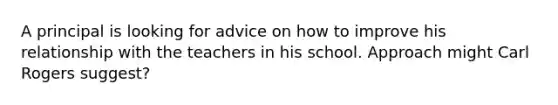 A principal is looking for advice on how to improve his relationship with the teachers in his school. Approach might Carl Rogers suggest?