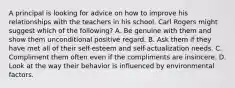 A principal is looking for advice on how to improve his relationships with the teachers in his school. Carl Rogers might suggest which of the following? A. Be genuine with them and show them unconditional positive regard. B. Ask them if they have met all of their self-esteem and self-actualization needs. C. Compliment them often even if the compliments are insincere. D. Look at the way their behavior is influenced by environmental factors.