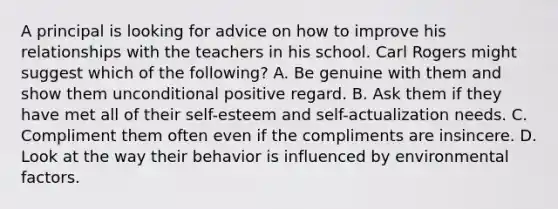 A principal is looking for advice on how to improve his relationships with the teachers in his school. Carl Rogers might suggest which of the following? A. Be genuine with them and show them unconditional positive regard. B. Ask them if they have met all of their self-esteem and self-actualization needs. C. Compliment them often even if the compliments are insincere. D. Look at the way their behavior is influenced by environmental factors.