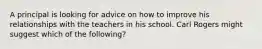 A principal is looking for advice on how to improve his relationships with the teachers in his school. Carl Rogers might suggest which of the following?