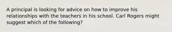 A principal is looking for advice on how to improve his relationships with the teachers in his school. Carl Rogers might suggest which of the following?