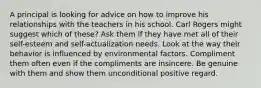 A principal is looking for advice on how to improve his relationships with the teachers in his school. Carl Rogers might suggest which of these? Ask them if they have met all of their self-esteem and self-actualization needs. Look at the way their behavior is influenced by environmental factors. Compliment them often even if the compliments are insincere. Be genuine with them and show them unconditional positive regard.