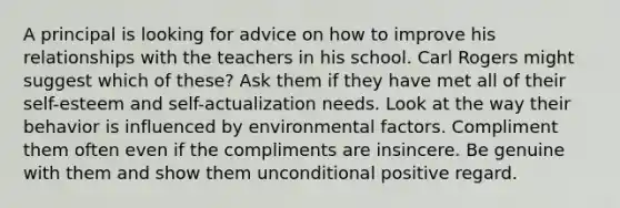 A principal is looking for advice on how to improve his relationships with the teachers in his school. Carl Rogers might suggest which of these? Ask them if they have met all of their self-esteem and self-actualization needs. Look at the way their behavior is influenced by environmental factors. Compliment them often even if the compliments are insincere. Be genuine with them and show them unconditional positive regard.