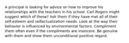 A principal is looking for advice on how to improve his relationships with the teachers in his school. Carl Rogers might suggest which of these? Ask them if they have met all of their self-esteem and selfactualization needs. Look at the way their behavior is influenced by environmental factors. Compliment them often even if the compliments are insincere. Be genuine with them and show them unconditional positive regard.