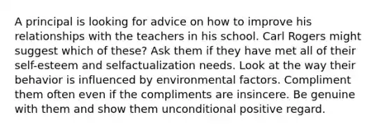 A principal is looking for advice on how to improve his relationships with the teachers in his school. Carl Rogers might suggest which of these? Ask them if they have met all of their self-esteem and selfactualization needs. Look at the way their behavior is influenced by environmental factors. Compliment them often even if the compliments are insincere. Be genuine with them and show them unconditional positive regard.